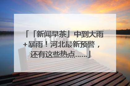 「新闻早茶」中到大雨+暴雨！河北最新预警，还有这些热点……