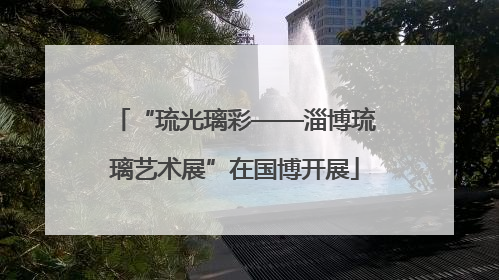 “琉光璃彩——淄博琉璃艺术展”在国博开展