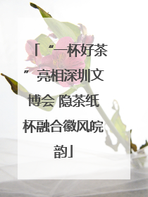 “一杯好茶”亮相深圳文博会 隐茶纸杯融合徽风皖韵