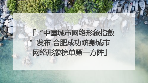 “中国城市网络形象指数”发布 合肥成功跻身城市网络形象榜单第一方阵