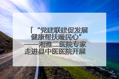 “党建联建促发展 健康帮扶暖民心”——湘雅二医院专家走进县中医医院开展健康帮扶活动
