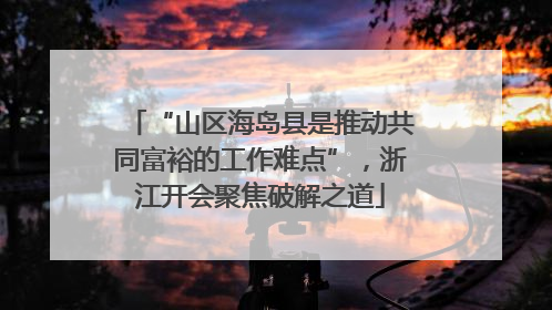 “山区海岛县是推动共同富裕的工作难点”，浙江开会聚焦破解之道