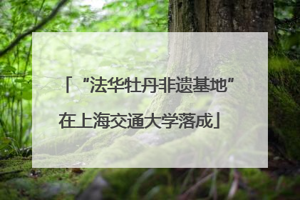 “法华牡丹非遗基地”在上海交通大学落成