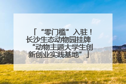 “零门槛”入驻！长沙生态动物园挂牌“动物主题大学生创新创业实践基地”
