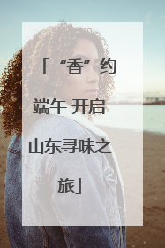 “香”约端午 开启山东寻味之旅