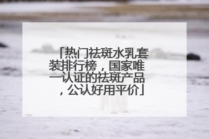 热门祛斑水乳套装排行榜，国家唯一认证的祛斑产品，公认好用平价