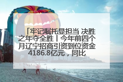 牢记嘱托显担当 决胜之年夺全胜丨今年前四个月辽宁招商引资到位资金4186.8亿元，同比增长17.4%