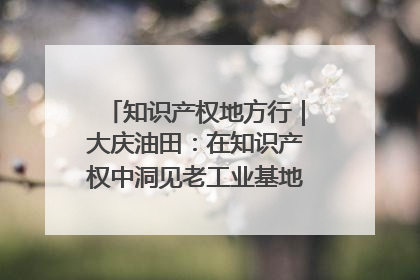 知识产权地方行｜大庆油田：在知识产权中洞见老工业基地的 “创新密码”