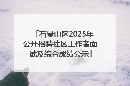 石景山区2025年公开招聘社区工作者面试及综合成绩公示