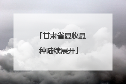 甘肃省夏收夏种陆续展开
