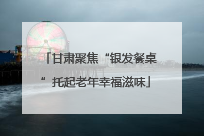 甘肃聚焦“银发餐桌”托起老年幸福滋味