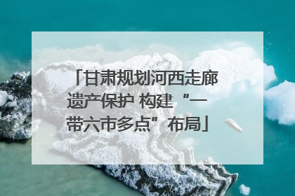 甘肃规划河西走廊遗产保护 构建“一带六市多点”布局