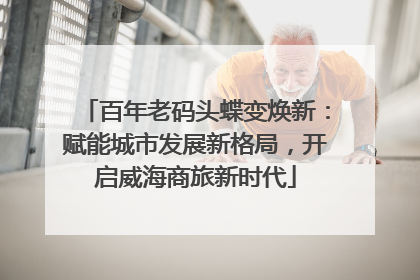 百年老码头蝶变焕新：赋能城市发展新格局，开启威海商旅新时代