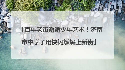 百年老街邂逅少年艺术！济南市中学子用快闪燃爆上新街