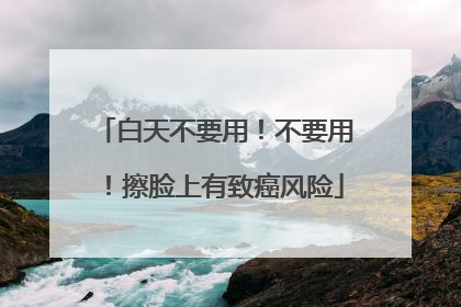 白天不要用！不要用！擦脸上有致癌风险