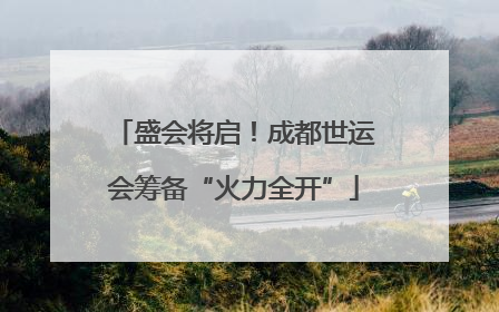 盛会将启！成都世运会筹备“火力全开”