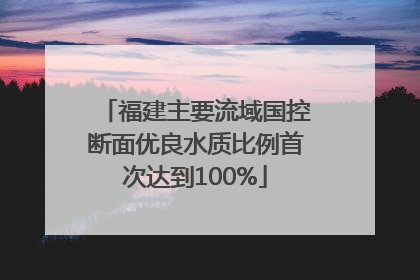 福建主要流域国控断面优良水质比例首次达到100%