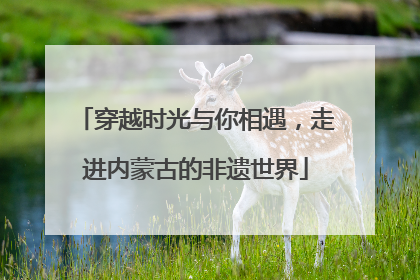 穿越时光与你相遇，走进内蒙古的非遗世界