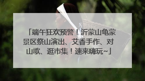 端午狂欢预警！沂蒙山龟蒙景区祭山演出、艾香手作、对山歌、逛市集！速来嗨玩~