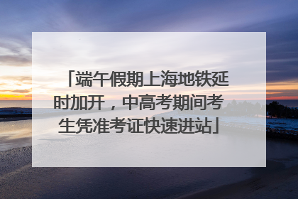 端午假期上海地铁延时加开，中高考期间考生凭准考证快速进站