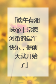 端午有湘味⑨｜常德河街的端午快乐，提前一天就开始了