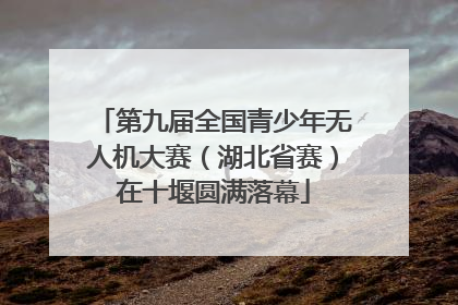 第九届全国青少年无人机大赛（湖北省赛）在十堰圆满落幕