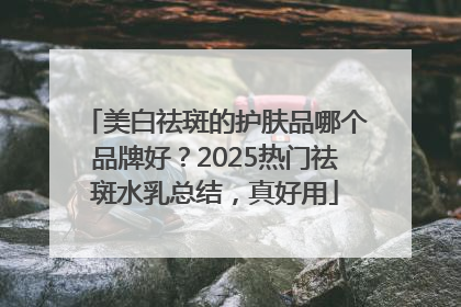 美白祛斑的护肤品哪个品牌好？2025热门祛斑水乳总结，真好用