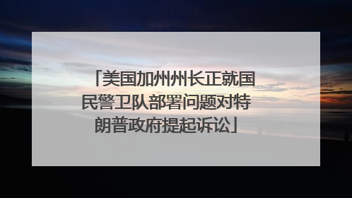 美国加州州长正就国民警卫队部署问题对特朗普政府提起诉讼