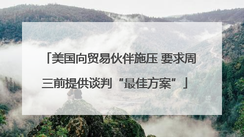 美国向贸易伙伴施压 要求周三前提供谈判“最佳方案”