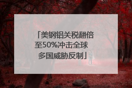 美钢铝关税翻倍至50%冲击全球 多国威胁反制