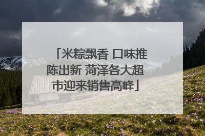 米粽飘香 口味推陈出新 菏泽各大超市迎来销售高峰