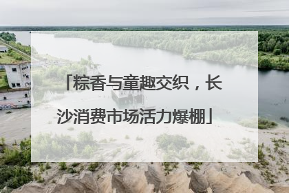 粽香与童趣交织，长沙消费市场活力爆棚