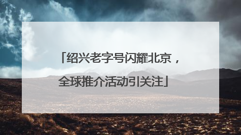绍兴老字号闪耀北京，全球推介活动引关注