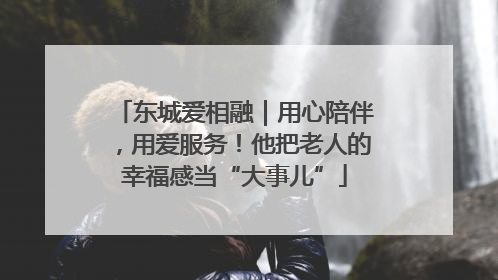 东城爱相融｜用心陪伴，用爱服务！他把老人的幸福感当“大事儿”
