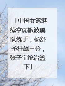 中国女篮继续拿弱旅波黑队练手，杨舒予狂飙三分，张子宇统治篮下