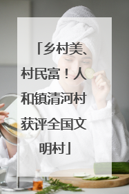 乡村美、村民富！人和镇清河村获评全国文明村