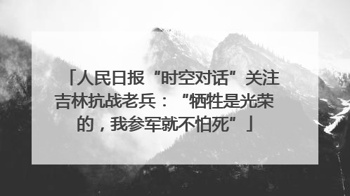 人民日报“时空对话”关注吉林抗战老兵：“牺牲是光荣的，我参军就不怕死”