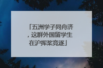 五洲学子同舟济，这群外国留学生在沪挥桨竞逐