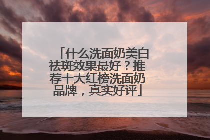 什么洗面奶美白祛斑效果最好？推荐十大红榜洗面奶品牌，真实好评