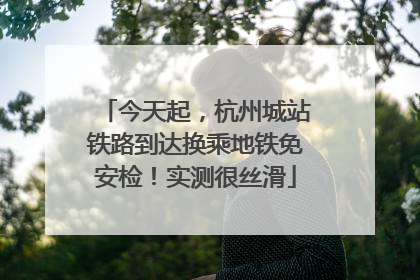 今天起，杭州城站铁路到达换乘地铁免安检！实测很丝滑