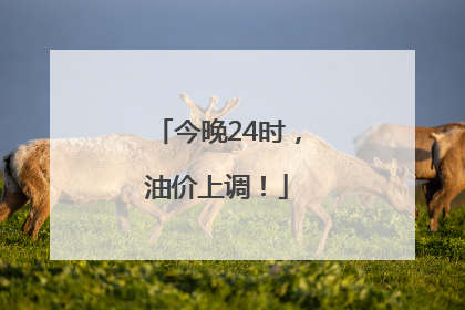 今晚24时，油价上调！