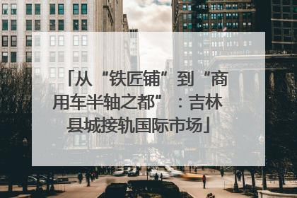 从“铁匠铺”到“商用车半轴之都”：吉林县城接轨国际市场