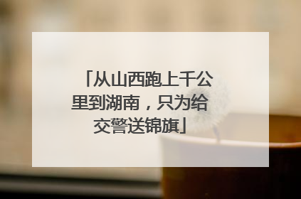 从山西跑上千公里到湖南，只为给交警送锦旗