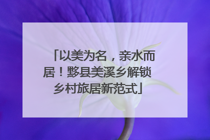 以美为名，亲水而居！黟县美溪乡解锁乡村旅居新范式
