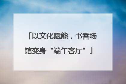 以文化赋能，书香场馆变身“端午客厅”