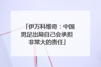 伊万科维奇：中国男足出局自己会承担非常大的责任