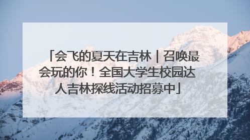 会飞的夏天在吉林｜召唤最会玩的你！全国大学生校园达人吉林探线活动招募中