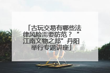 古玩交易有哪些法律风险需要防范？“江南文物之邦”丹阳举行专题讲座