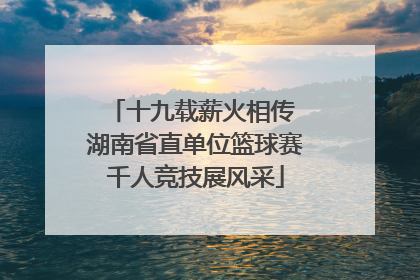 十九载薪火相传 湖南省直单位篮球赛千人竞技展风采