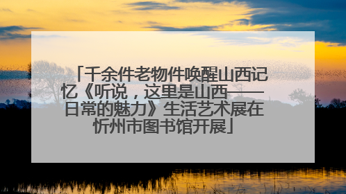 千余件老物件唤醒山西记忆《听说，这里是山西——日常的魅力》生活艺术展在忻州市图书馆开展